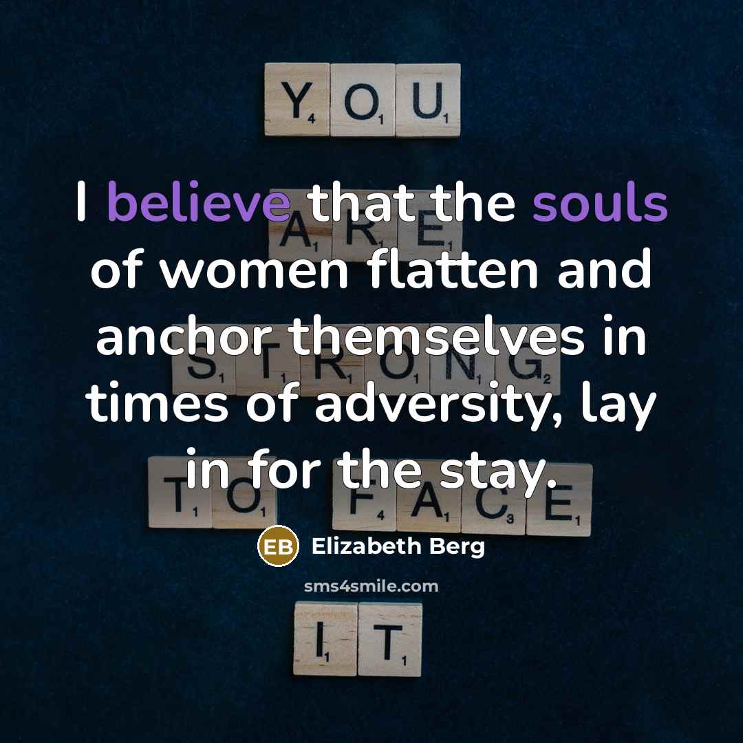 “I believe that the souls of women flatten and anchor themselves in times of adversity, lay in for the stay.” quote by Elizabeth Berg