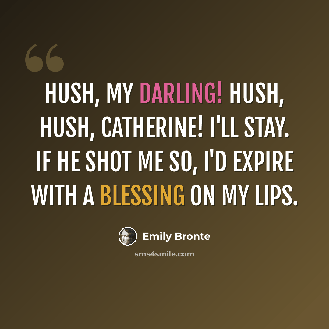 “Hush, my darling! Hush, hush, Catherine! I'll stay. If he shot me so, I'd expire with a blessing on my lips.” quote by Emily Bronte