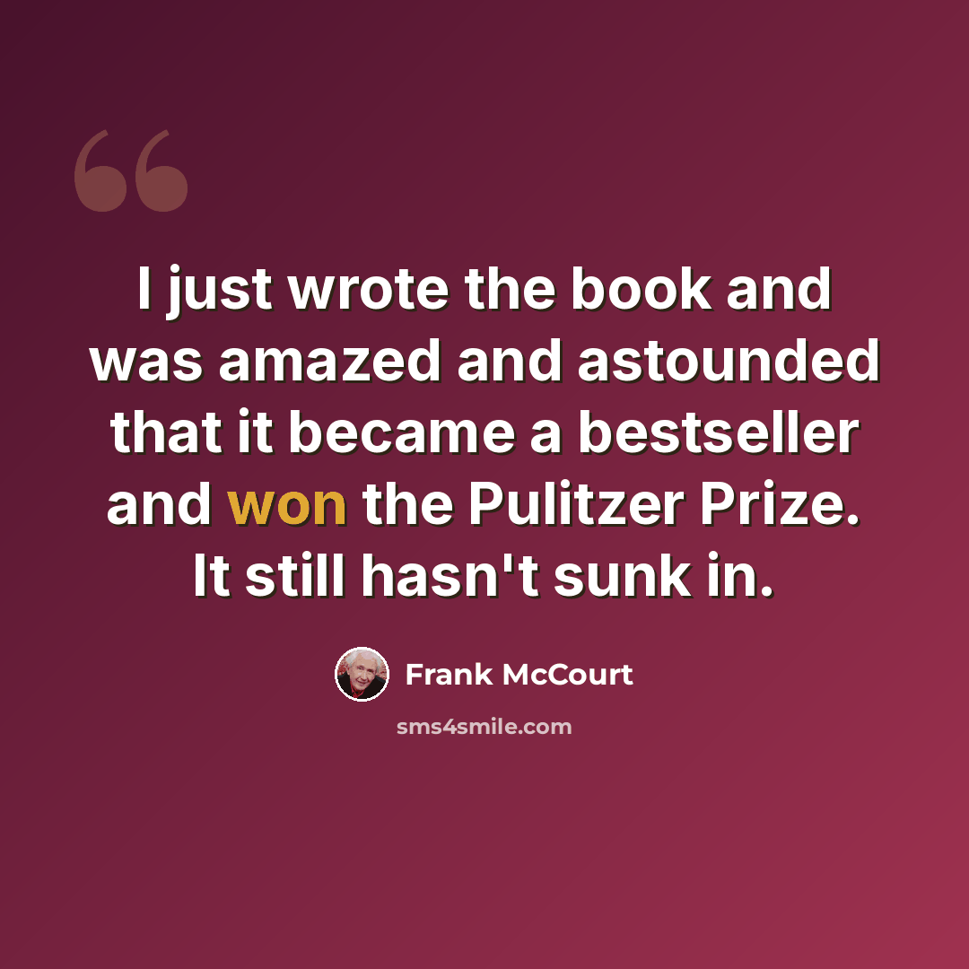 “I just wrote the book and was amazed and astounded that it became a bestseller and won the Pulitzer Prize. It still hasn't sunk in.” quote by Frank McCourt