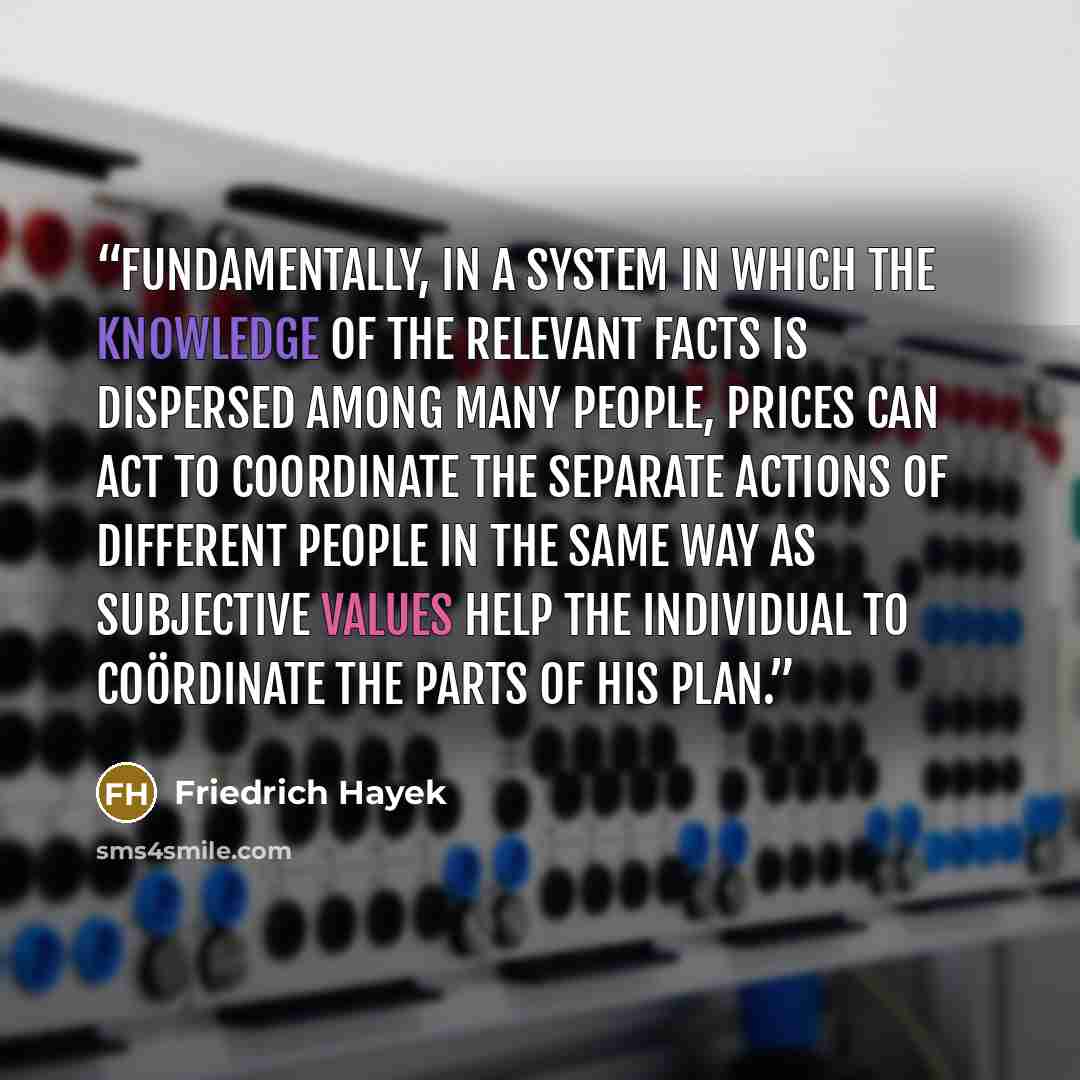 “Fundamentally, in a system in which the knowledge of the relevant facts is dispersed among many people, prices can act to coordinate the separate actions of different people in the same way as subjective values help the individual to coördinate the parts of his plan.” quote by Friedrich Hayek