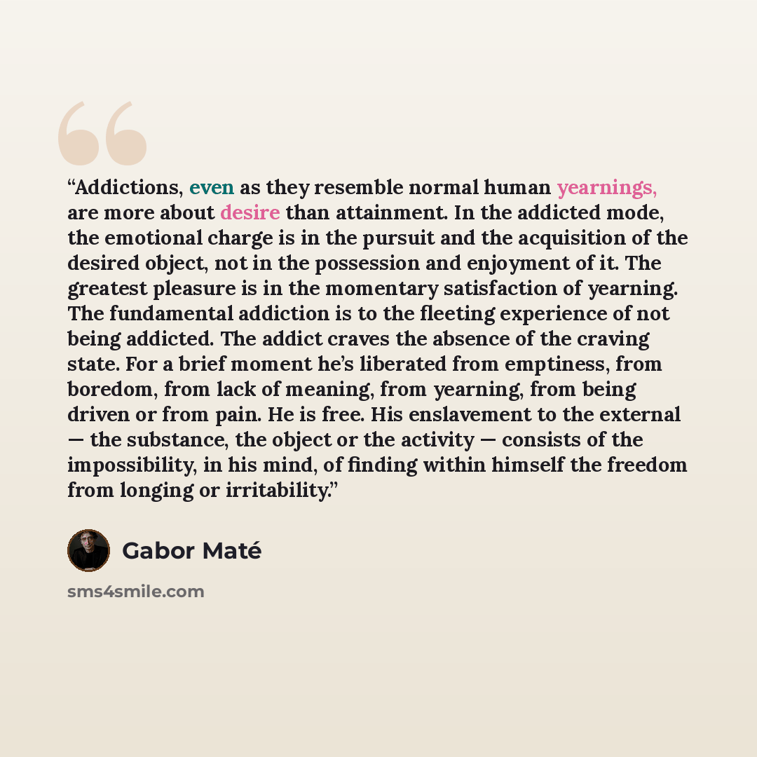 “Addictions, even as they resemble normal human yearnings, are more about desire than attainment. In the addicted mode, the emotional charge is in the pursuit and the acquisition of the desired object, not in the possession and enjoyment of it. The greatest pleasure is in the momentary satisfaction…” quote by Gabor Maté