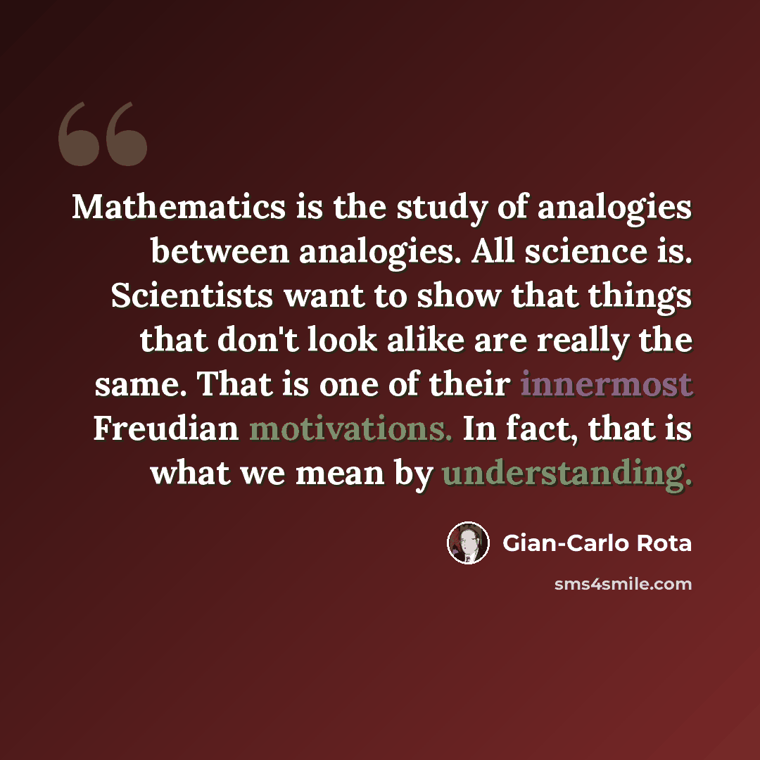 “Mathematics is the study of analogies between analogies. All science is. Scientists want to show that things that don't look alike are really the same. That is one of their innermost Freudian motivations. In fact, that is what we mean by understanding.” quote by Gian-Carlo Rota