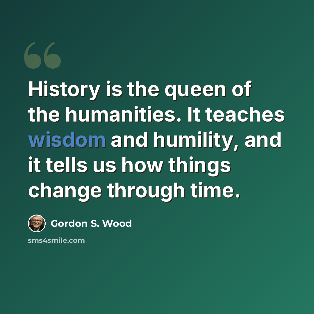“History is the queen of the humanities. It teaches wisdom and humility, and it tells us how things change through time.” quote by Gordon S. Wood
