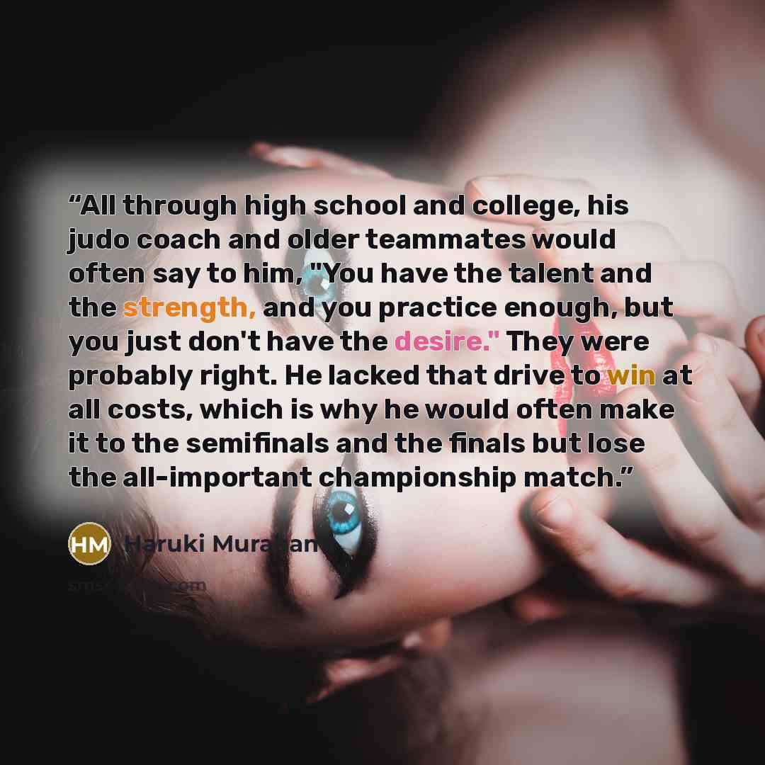 “All through high school and college, his judo coach and older teammates would often say to him, "You have the talent and the strength, and you practice enough, but you just don't have the desire." They were probably right. He lacked that drive to win at all costs, which is why he would often make…” quote by Haruki Murakami