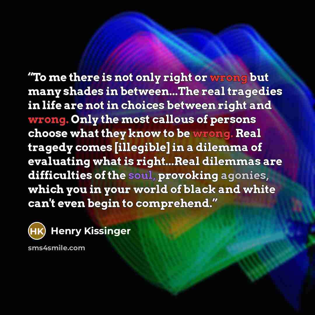 “To me there is not only right or wrong but many shades in between...The real tragedies in life are not in choices between right and wrong. Only the most callous of persons choose what they know to be wrong. Real tragedy comes [illegible] in a dilemma of evaluating what is right...Real dilemmas are…” quote by Henry Kissinger