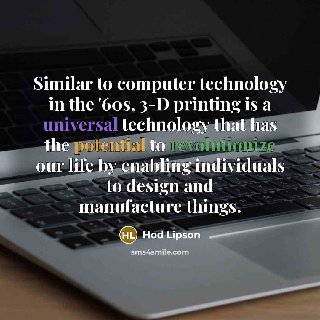 “Similar to computer technology in the '60s, 3-D printing is a universal technology that has the potential to revolutionize our life by enabling individuals to design and manufacture things.” quote by Hod Lipson
