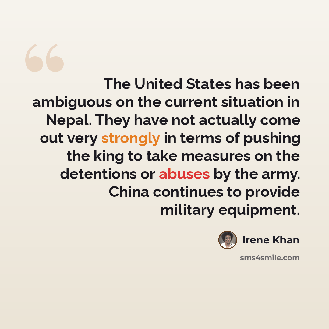 “The United States has been ambiguous on the current situation in Nepal. They have not actually come out very strongly in terms of pushing the king to take measures on the detentions or abuses by the army. China continues to provide military equipment.” quote by Irene Khan