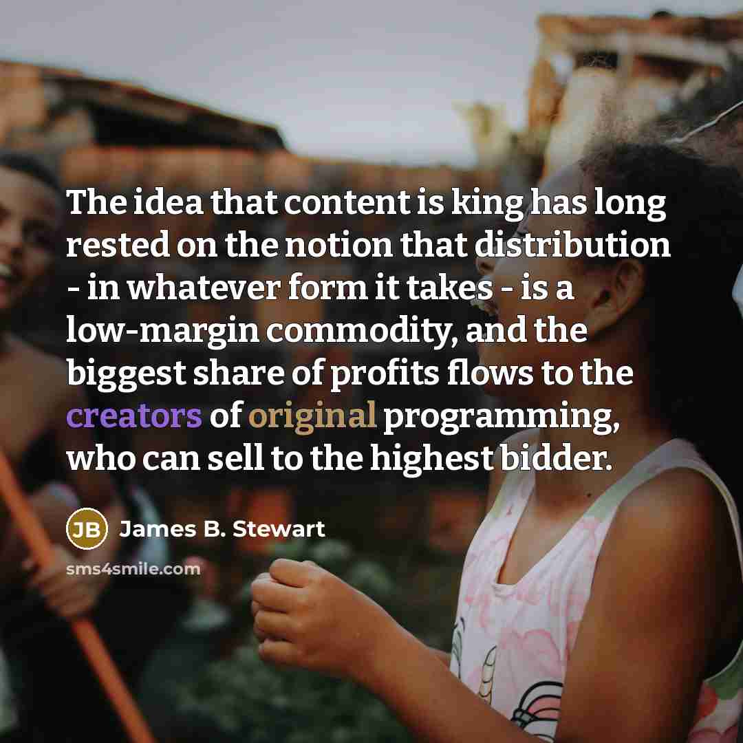 “The idea that content is king has long rested on the notion that distribution - in whatever form it takes - is a low-margin commodity, and the biggest share of profits flows to the creators of original programming, who can sell to the highest bidder.” quote by James B. Stewart