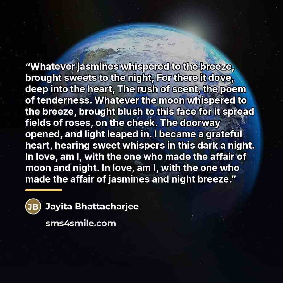 “Whatever jasmines whispered to the breeze, brought sweets to the night, For there it dove, deep into the heart, The rush of scent, the poem of tenderness. Whatever the moon whispered to the breeze, brought blush to this face for it spread fields of roses, on the cheek. The doorway opened, and…” quote by Jayita Bhattacharjee