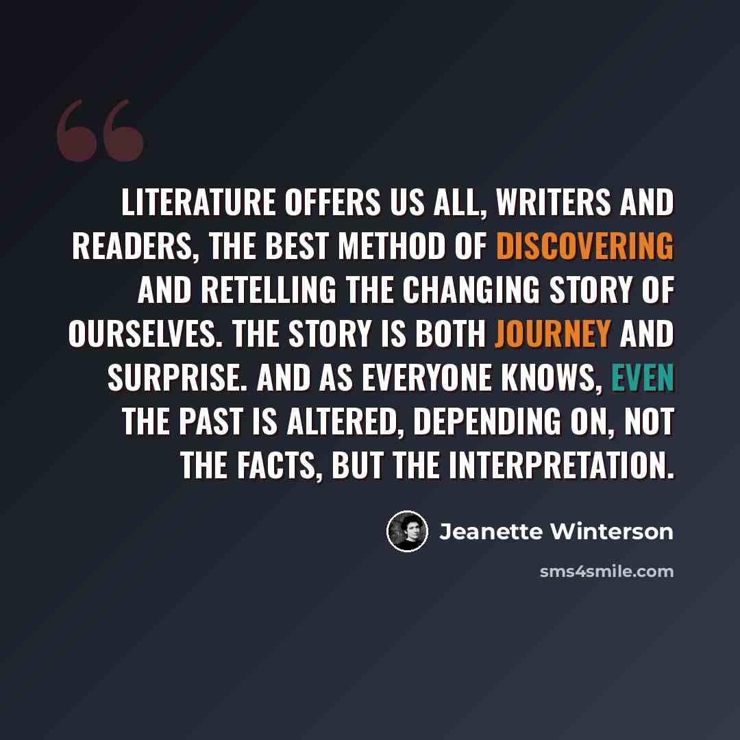 “Literature offers us all, writers and readers, the best method of discovering and retelling the changing story of ourselves. The story is both journey and surprise. And as everyone knows, even the past is altered, depending on, not the facts, but the interpretation.” quote by Jeanette Winterson