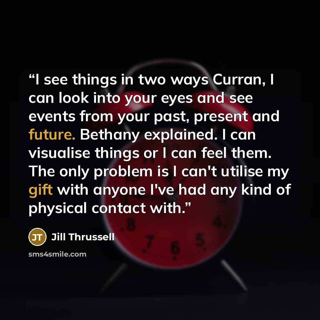 “I see things in two ways Curran, I can look into your eyes and see events from your past, present and future. Bethany explained. I can visualise things or I can feel them. The only problem is I can't utilise my gift with anyone I've had any kind of physical contact with.” quote by Jill Thrussell