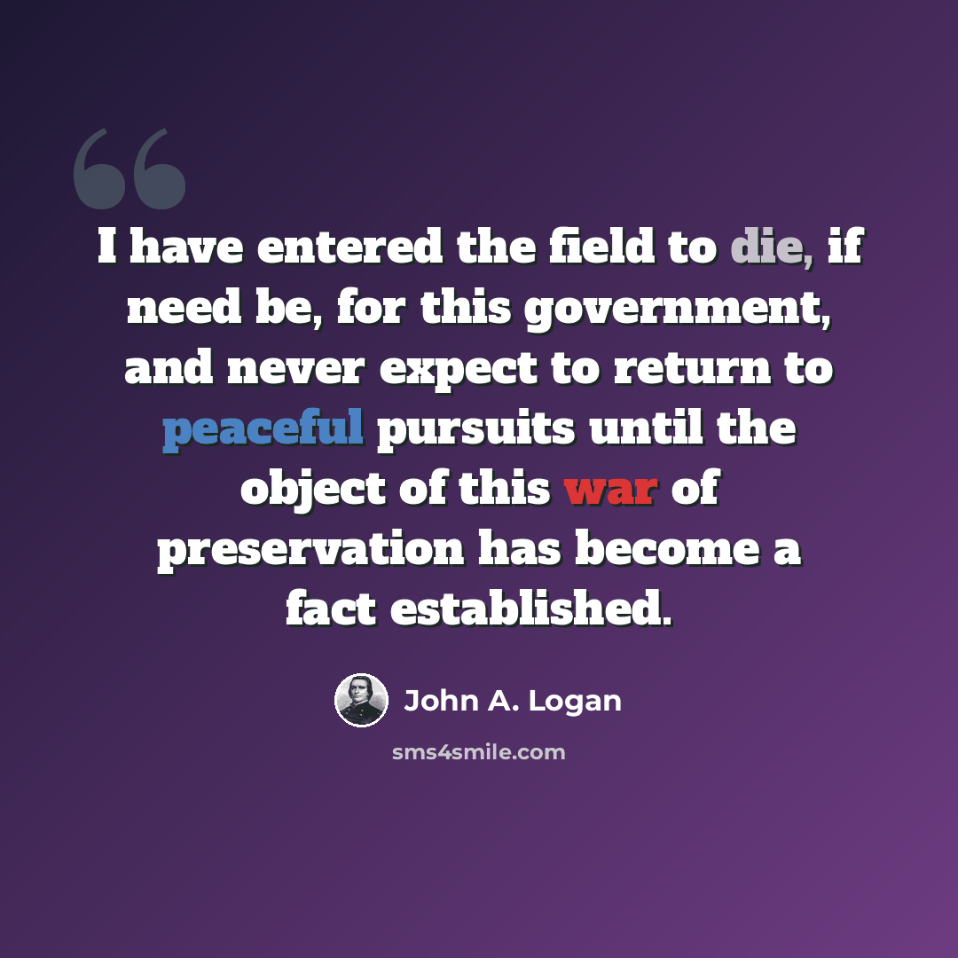 “I have entered the field to die, if need be, for this government, and never expect to return to peaceful pursuits until the object of this war of preservation has become a fact established.” quote by John A. Logan