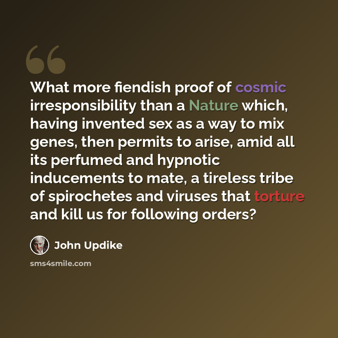 “What more fiendish proof of cosmic irresponsibility than a Nature which, having invented sex as a way to mix genes, then permits to arise, amid all its perfumed and hypnotic inducements to mate, a tireless tribe of spirochetes and viruses that torture and kill us for following orders?” quote by John Updike