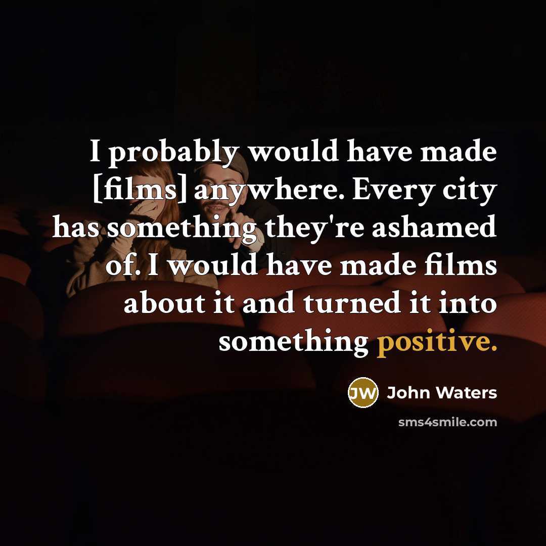 “I probably would have made [films] anywhere. Every city has something they're ashamed of. I would have made films about it and turned it into something positive.” quote by John Waters