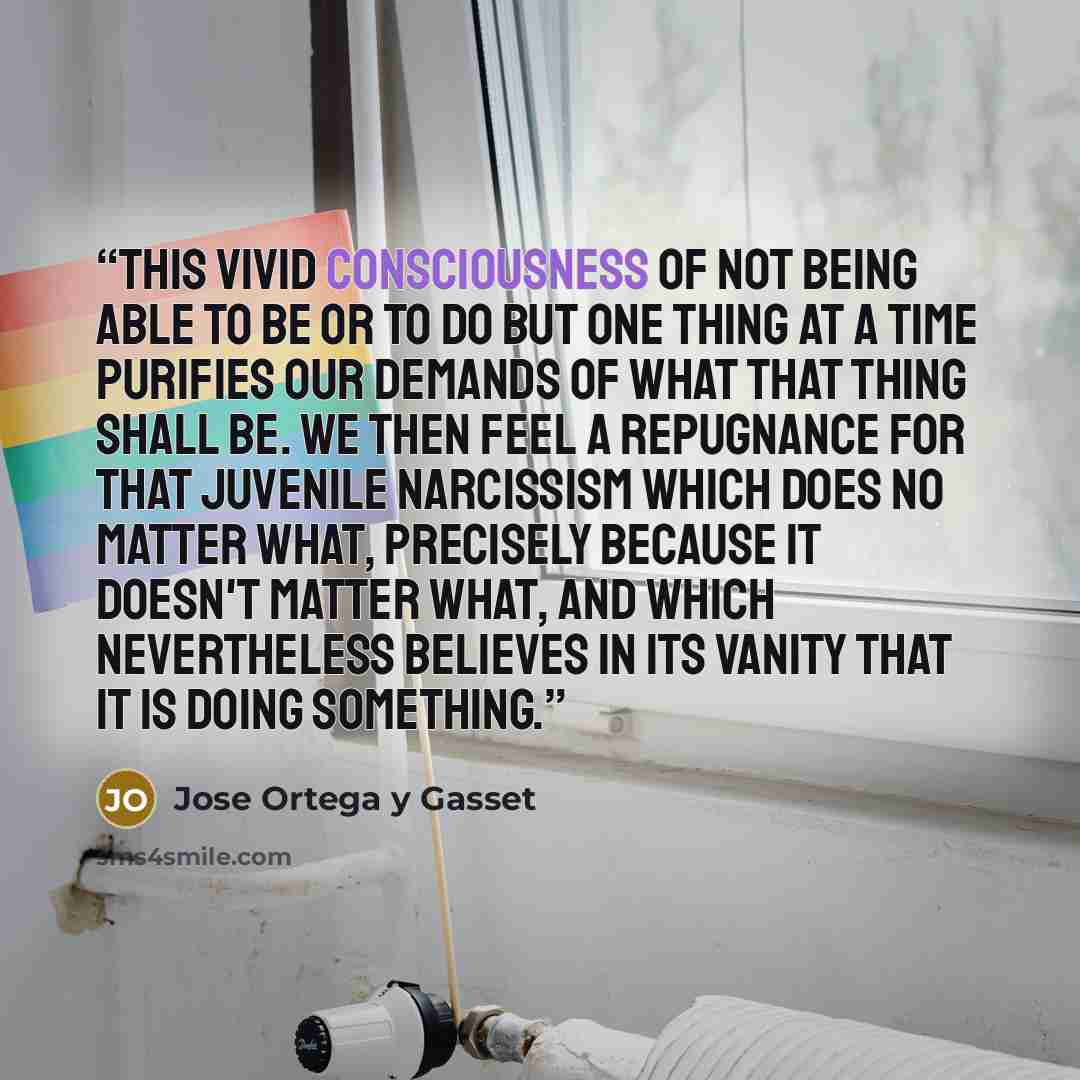 “This vivid consciousness of not being able to be or to do but one thing at a time purifies our demands of what that thing shall be. We then feel a repugnance for that juvenile narcissism which does no matter what, precisely because it doesn't matter what, and which nevertheless believes in its…” quote by José Ortega y Gasset