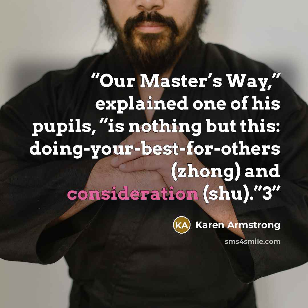 “Our Master’s Way,” explained one of his pupils, “is nothing but this: doing-your-best-for-others (zhong) and consideration (shu).”3” quote by Karen Armstrong