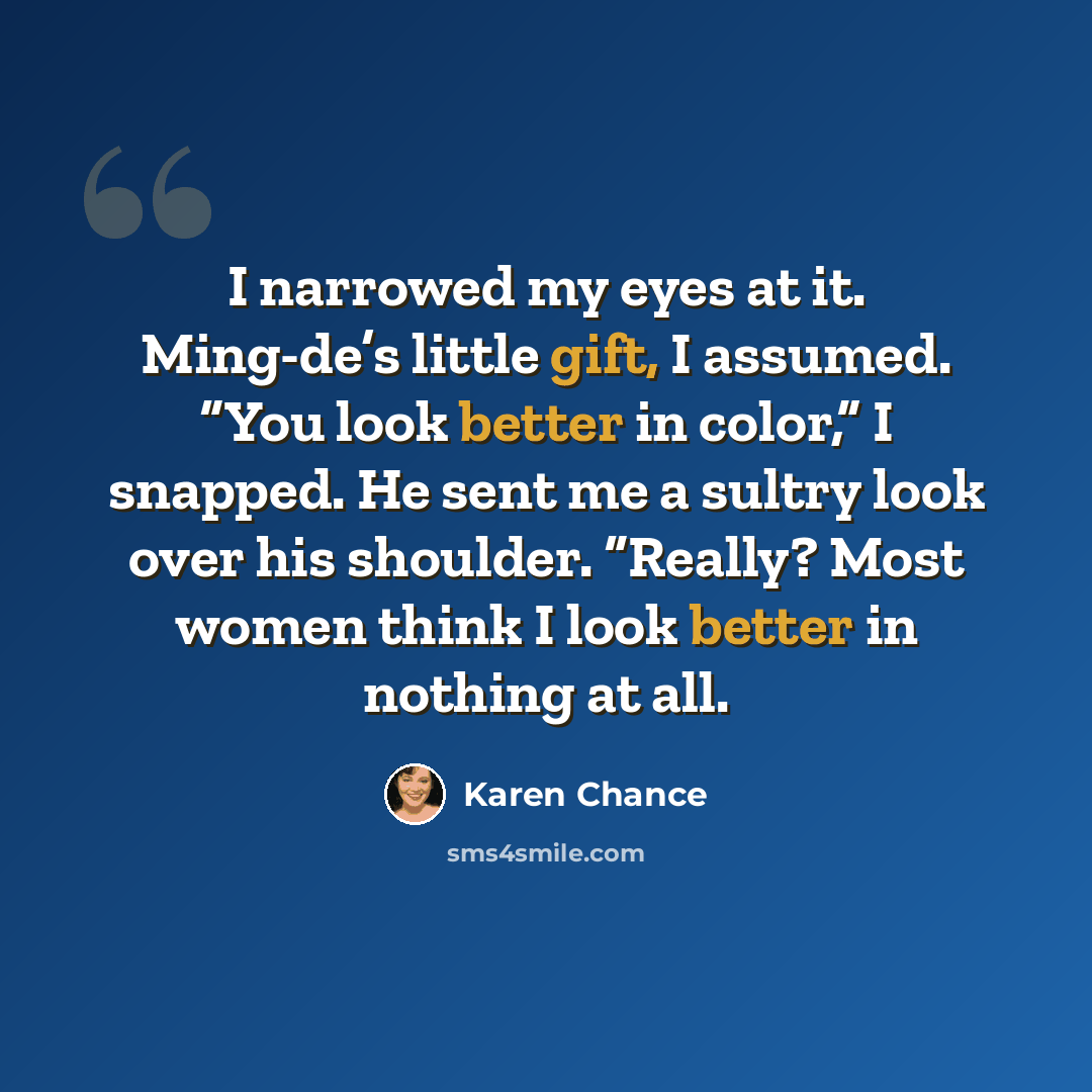 “I narrowed my eyes at it. Ming-de’s little gift, I assumed. “You look better in color,” I snapped. He sent me a sultry look over his shoulder. “Really? Most women think I look better in nothing at all.” quote by Karen Chance