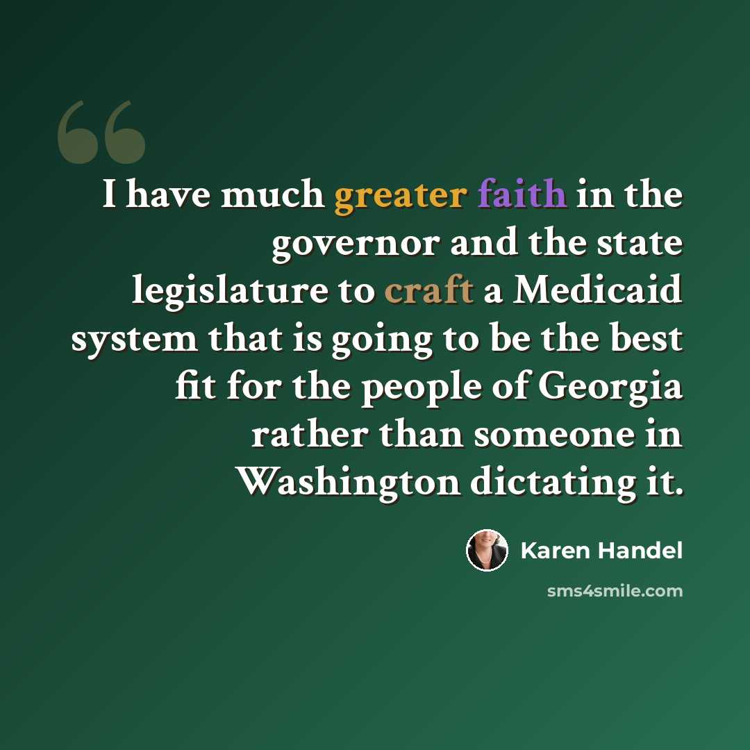 “I have much greater faith in the governor and the state legislature to craft a Medicaid system that is going to be the best fit for the people of Georgia rather than someone in Washington dictating it.” quote by Karen Handel