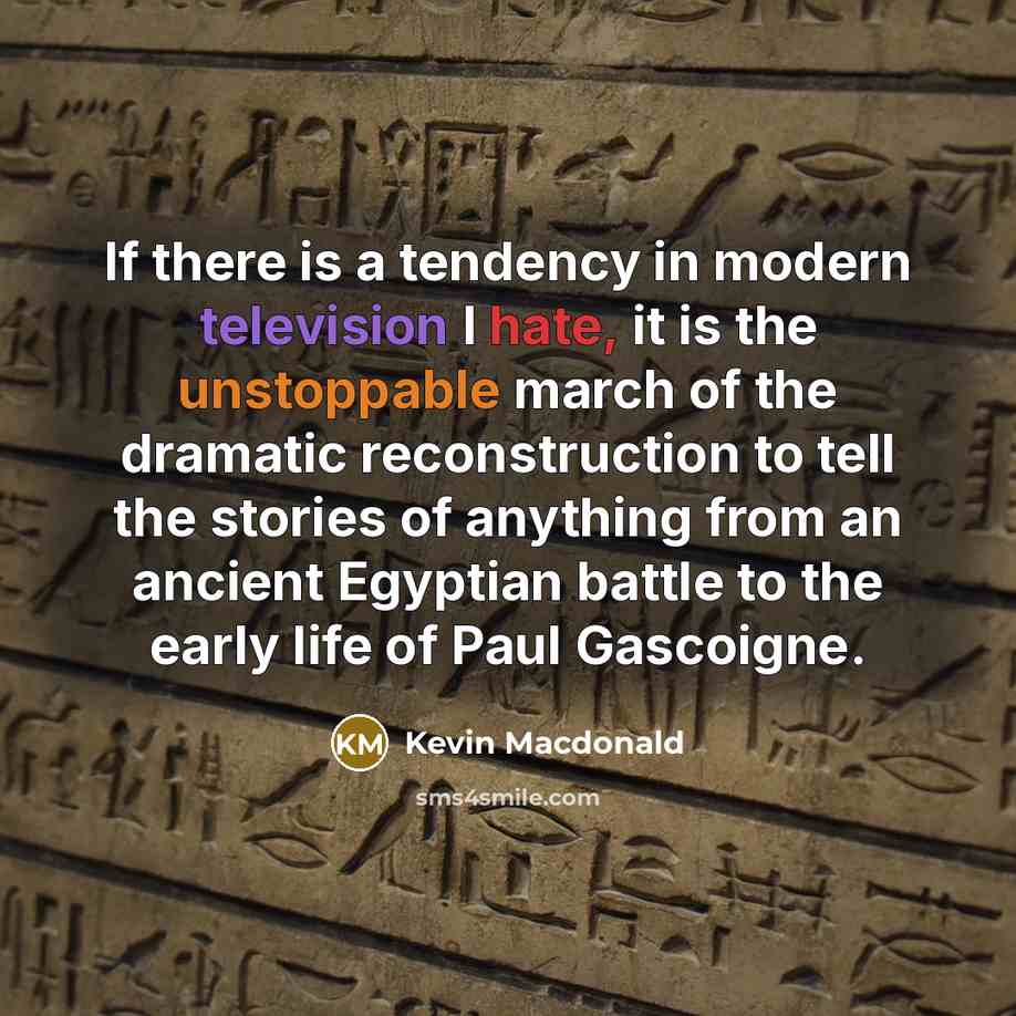 “If there is a tendency in modern television I hate, it is the unstoppable march of the dramatic reconstruction to tell the stories of anything from an ancient Egyptian battle to the early life of Paul Gascoigne.” quote by Kevin Macdonald