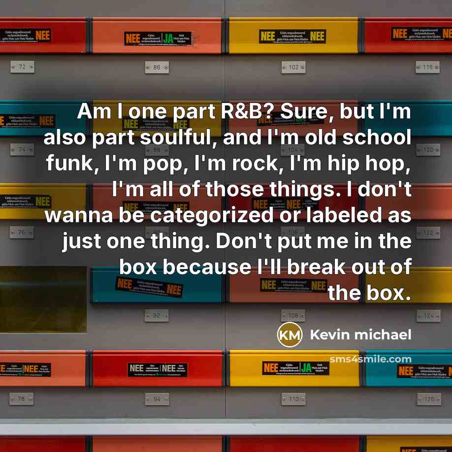 “Am I one part R&B? Sure, but I'm also part soulful, and I'm old school funk, I'm pop, I'm rock, I'm hip hop, I'm all of those things. I don't wanna be categorized or labeled as just one thing. Don't put me in the box because I'll break out of the box.” quote by Kevin michael