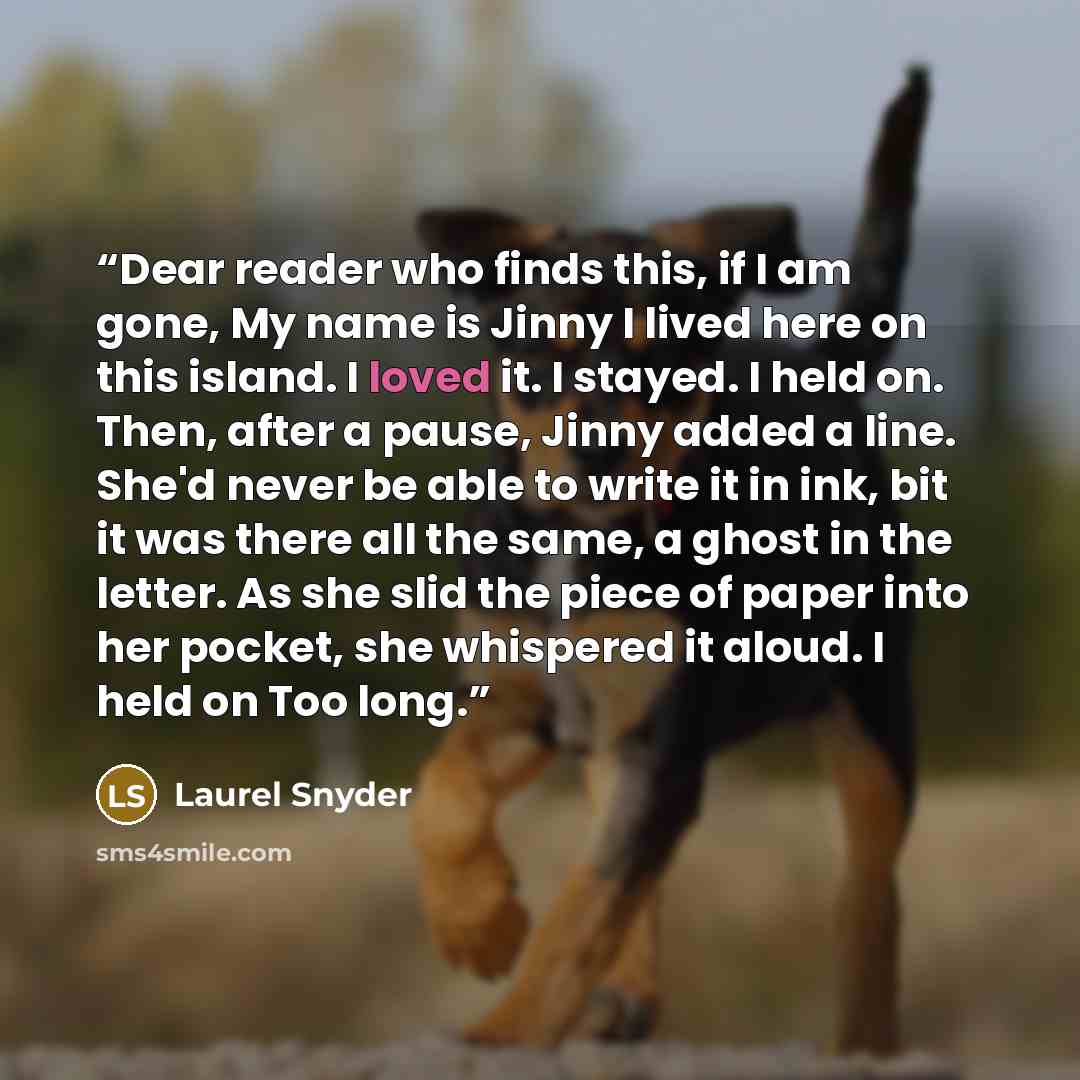 “Dear reader who finds this, if I am gone, My name is Jinny I lived here on this island. I loved it. I stayed. I held on. Then, after a pause, Jinny added a line. She'd never be able to write it in ink, bit it was there all the same, a ghost in the letter. As she slid the piece of paper into her…” quote by Laurel Snyder