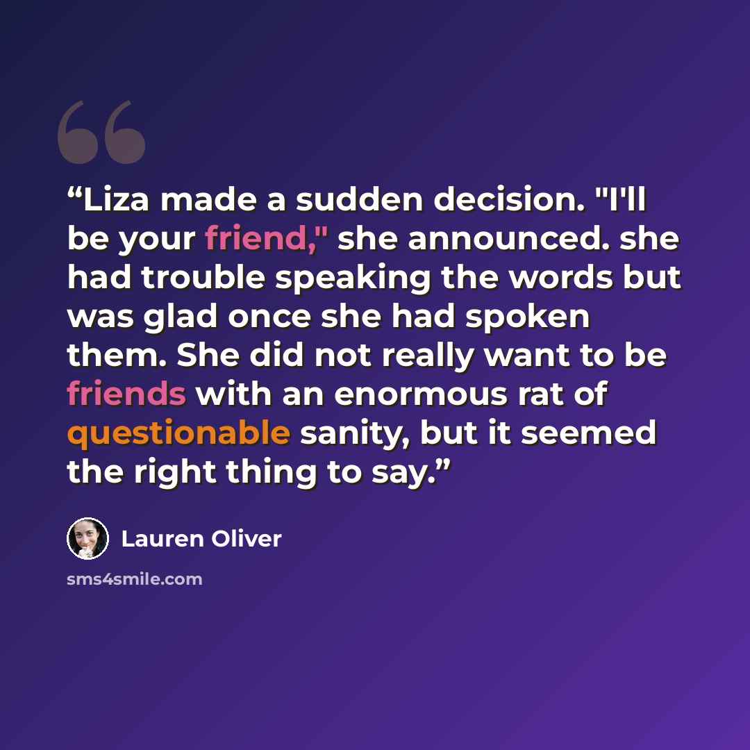 “Liza made a sudden decision. "I'll be your friend," she announced. she had trouble speaking the words but was glad once she had spoken them. She did not really want to be friends with an enormous rat of questionable sanity, but it seemed the right thing to say.” quote by Lauren Oliver