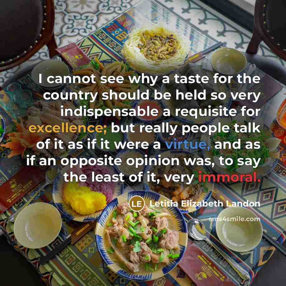 “I cannot see why a taste for the country should be held so very indispensable a requisite for excellence; but really people talk of it as if it were a virtue, and as if an opposite opinion was, to say the least of it, very immoral.” quote by Letitia Elizabeth Landon