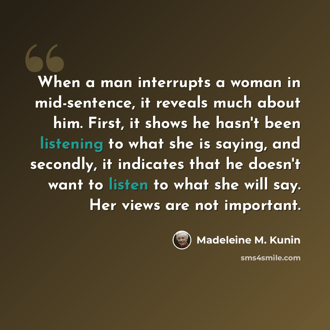 “When a man interrupts a woman in mid-sentence, it reveals much about him. First, it shows he hasn't been listening to what she is saying, and secondly, it indicates that he doesn't want to listen to what she will say. Her views are not important.” quote by Madeleine M. Kunin