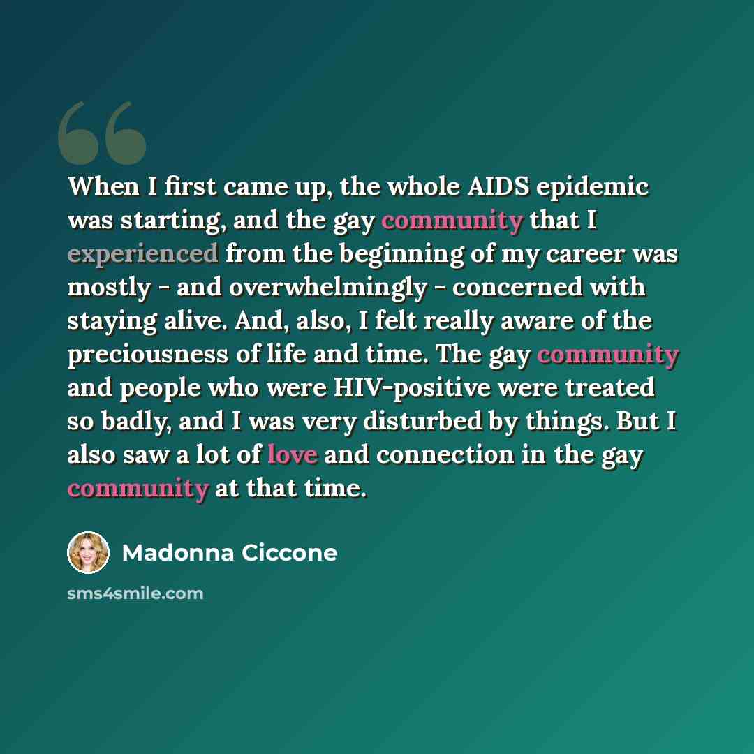 “When I first came up, the whole AIDS epidemic was starting, and the gay community that I experienced from the beginning of my career was mostly - and overwhelmingly - concerned with staying alive. And, also, I felt really aware of the preciousness of life and time. The gay community and people who…” quote by Madonna Ciccone
