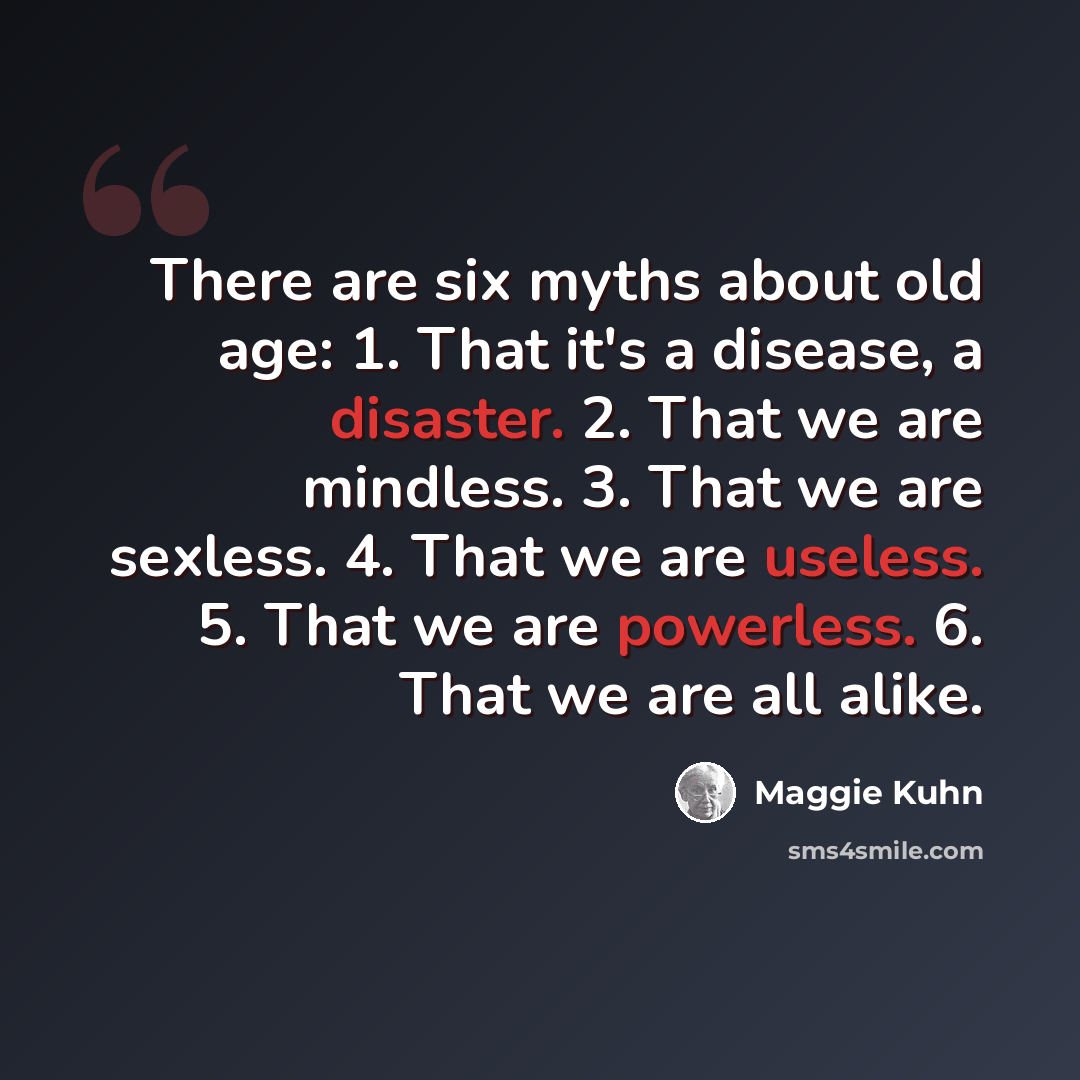 “There are six myths about old age: 1. That it's a disease, a disaster. 2. That we are mindless. 3. That we are sexless. 4. That we are useless. 5. That we are powerless. 6. That we are all alike.” quote by Maggie Kuhn