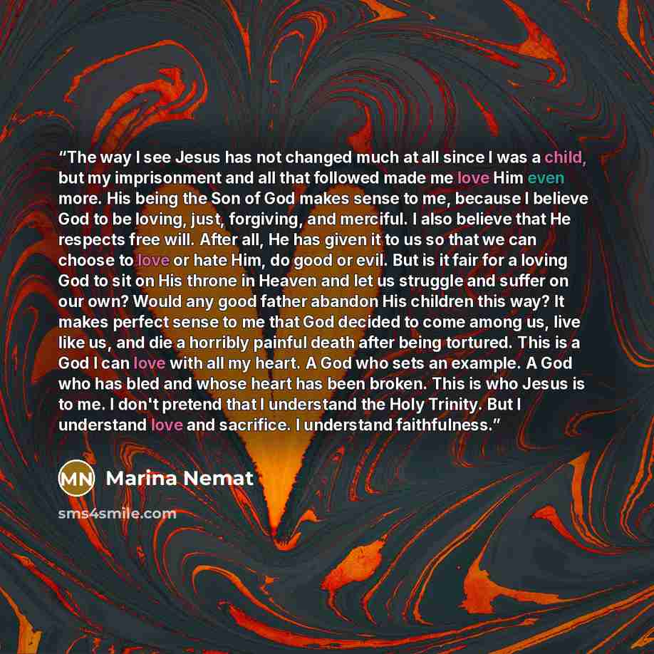 “The way I see Jesus has not changed much at all since I was a child, but my imprisonment and all that followed made me love Him even more. His being the Son of God makes sense to me, because I believe God to be loving, just, forgiving, and merciful. I also believe that He respects free will. After…” quote by Marina Nemat
