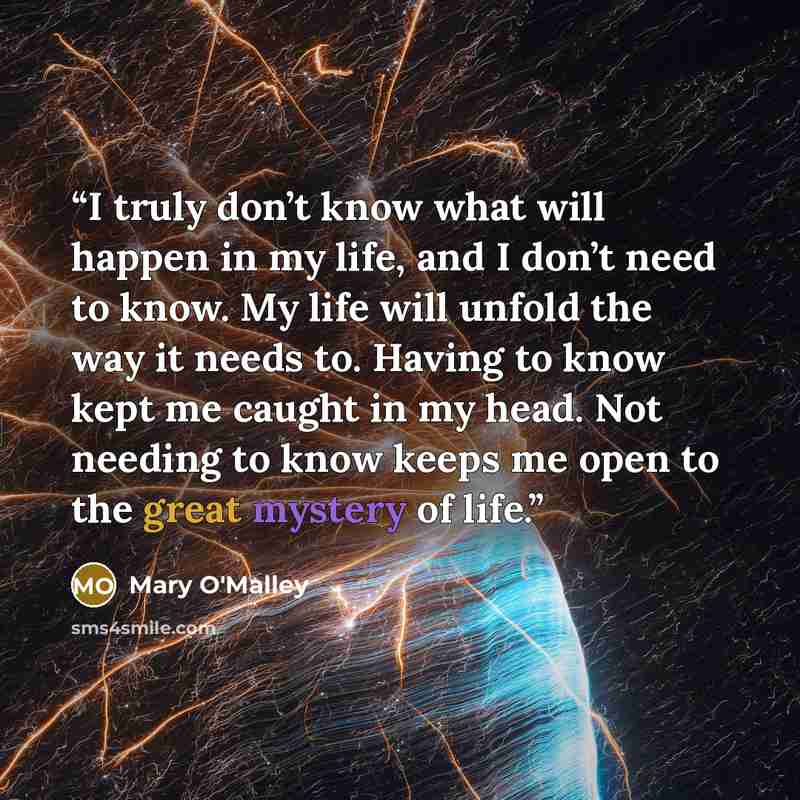 “I truly don’t know what will happen in my life, and I don’t need to know. My life will unfold the way it needs to. Having to know kept me caught in my head. Not needing to know keeps me open to the great mystery of life.” quote by Mary O'Malley