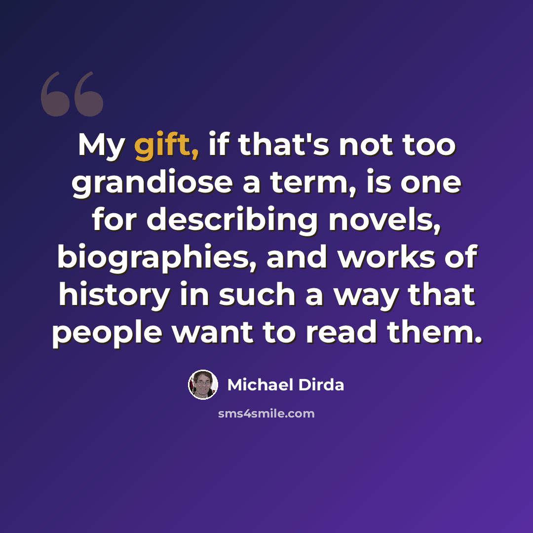 “My gift, if that's not too grandiose a term, is one for describing novels, biographies, and works of history in such a way that people want to read them.” quote by Michael Dirda