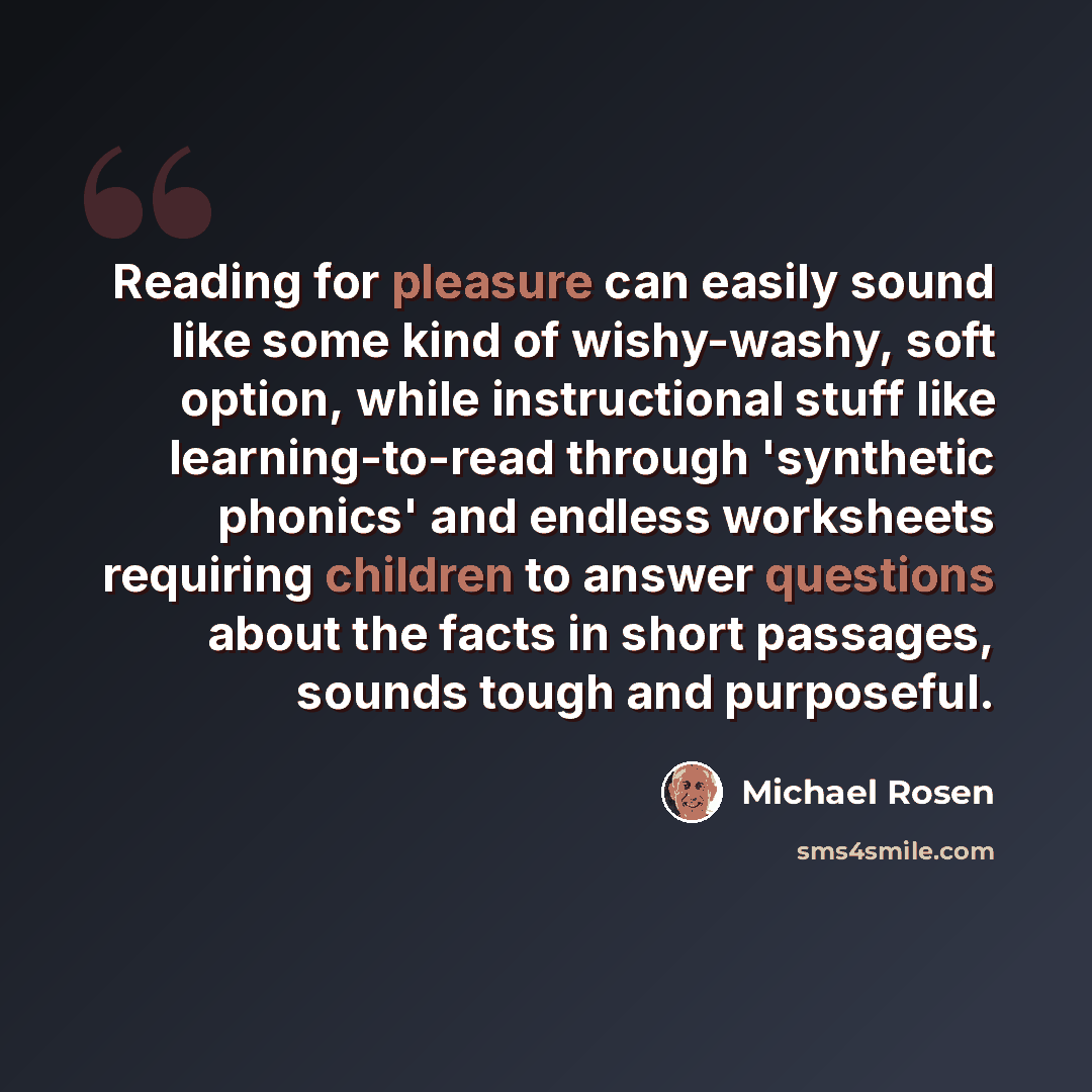 “Reading for pleasure can easily sound like some kind of wishy-washy, soft option, while instructional stuff like learning-to-read through 'synthetic phonics' and endless worksheets requiring children to answer questions about the facts in short passages, sounds tough and purposeful.” quote by Michael Rosen