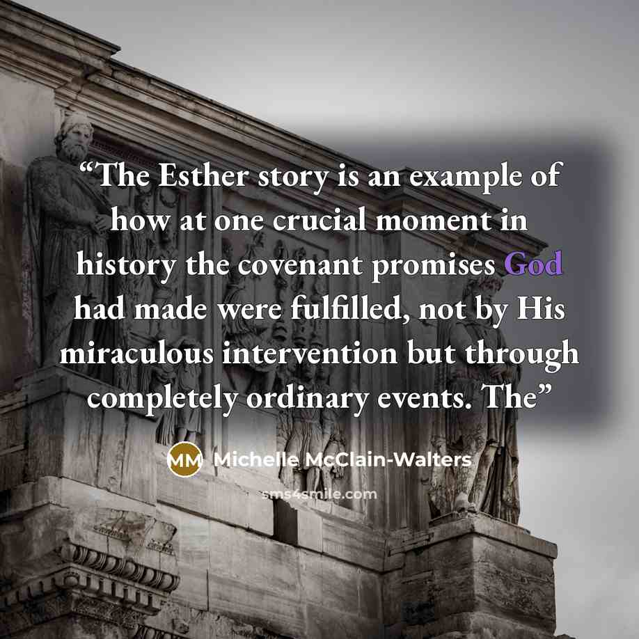 “The Esther story is an example of how at one crucial moment in history the covenant promises God had made were fulfilled, not by His miraculous intervention but through completely ordinary events. The” quote by Michelle McClain-Walters