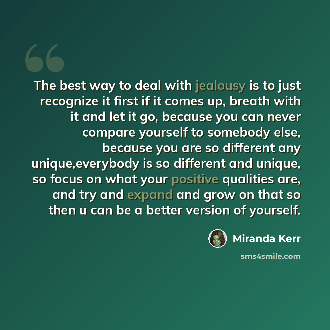 “The best way to deal with jealousy is to just recognize it first if it comes up, breath with it and let it go, because you can never compare yourself to somebody else, because you are so different any unique,everybody is so different and unique, so focus on what your positive qualities are, and…” quote by Miranda Kerr