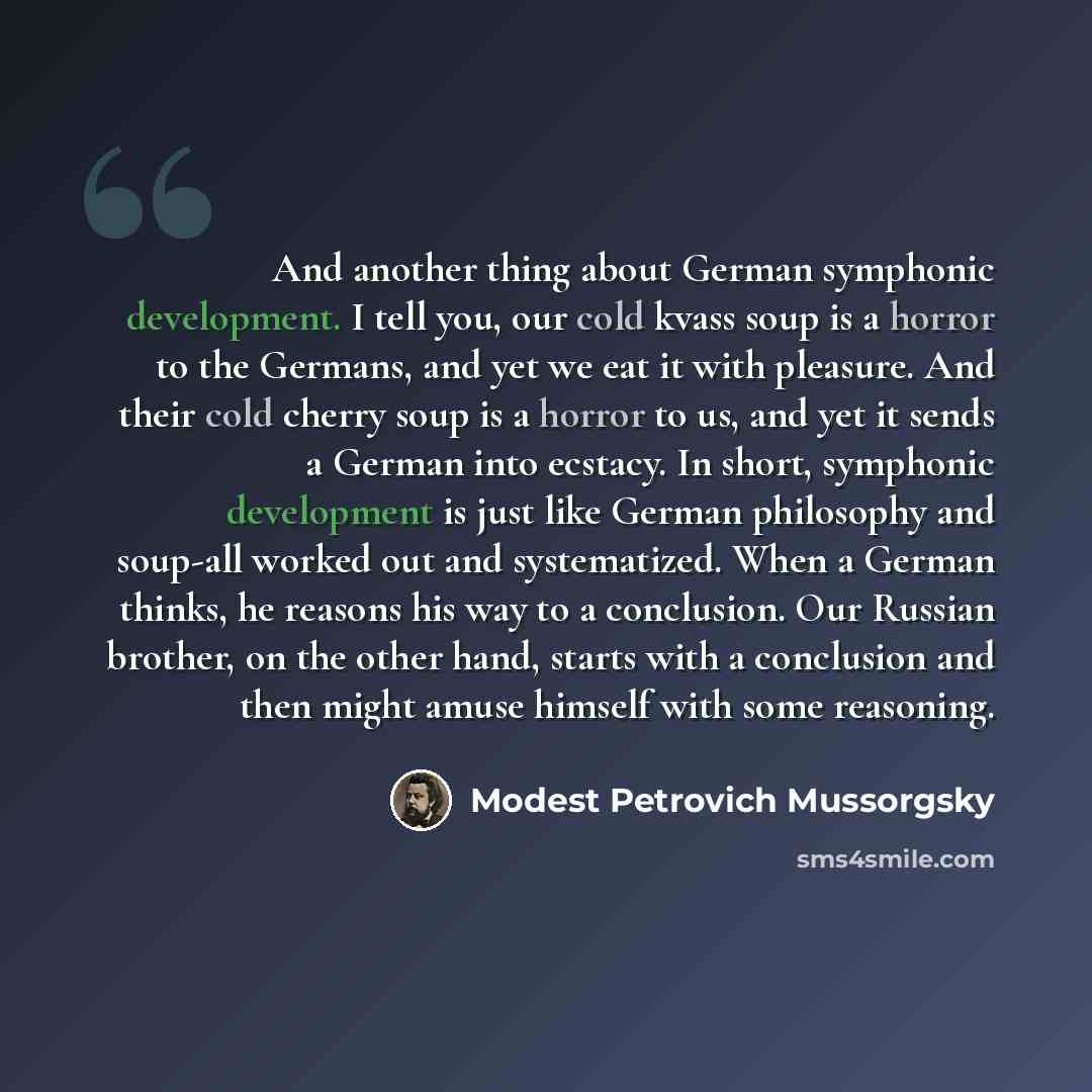 “And another thing about German symphonic development. I tell you, our cold kvass soup is a horror to the Germans, and yet we eat it with pleasure. And their cold cherry soup is a horror to us, and yet it sends a German into ecstacy. In short, symphonic development is just like German philosophy…” quote by Modest Petrovich Mussorgsky