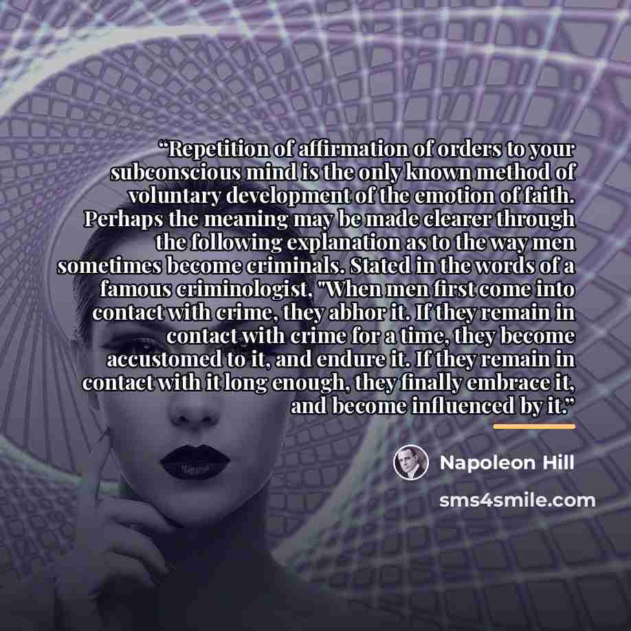 “Repetition of affirmation of orders to your subconscious mind is the only known method of voluntary development of the emotion of faith. Perhaps the meaning may be made clearer through the following explanation as to the way men sometimes become criminals. Stated in the words of a famous…” quote by Napoleon Hill
