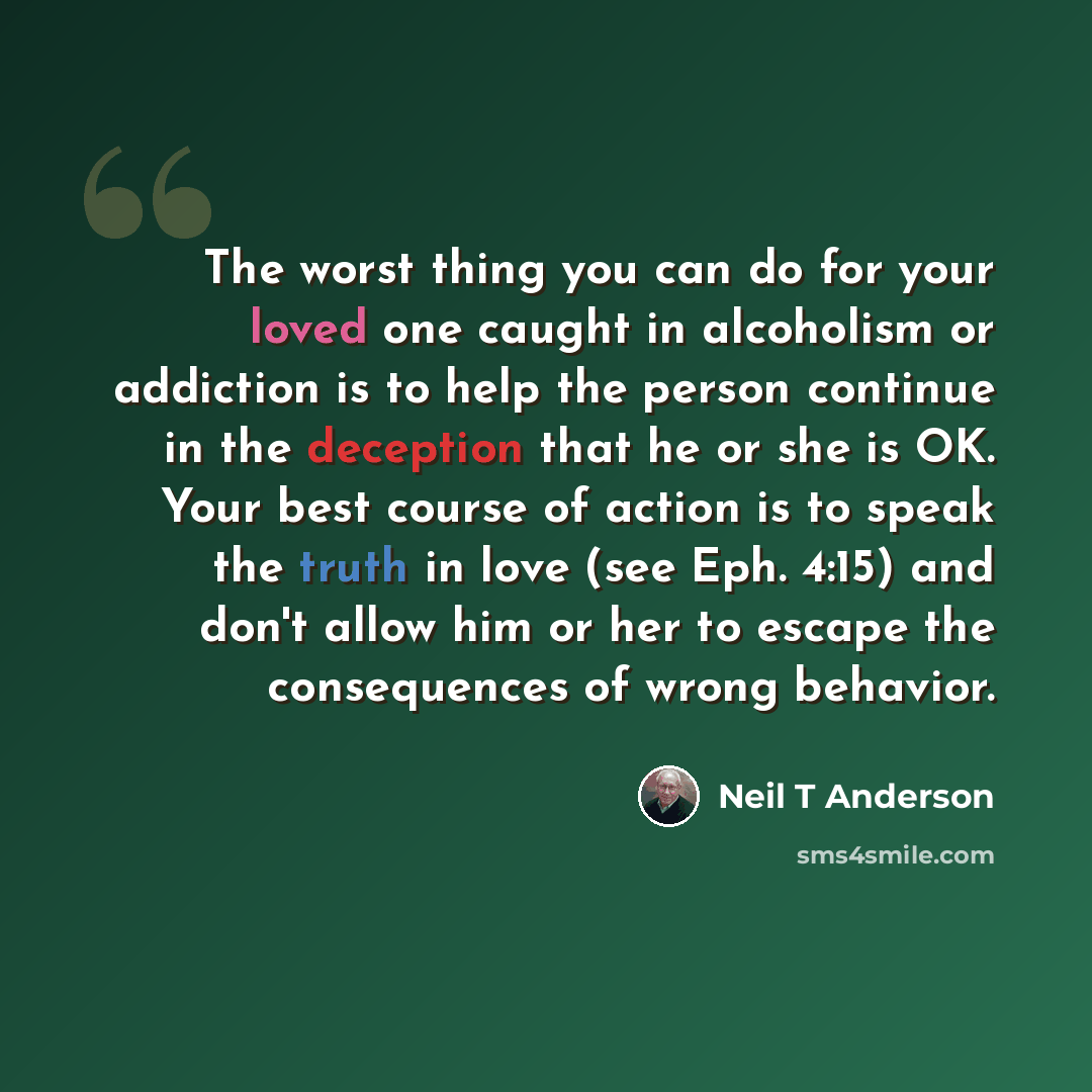 “The worst thing you can do for your loved one caught in alcoholism or addiction is to help the person continue in the deception that he or she is OK. Your best course of action is to speak the truth in love (see Eph. 4:15) and don't allow him or her to escape the consequences of wrong behavior.” quote by Neil T Anderson