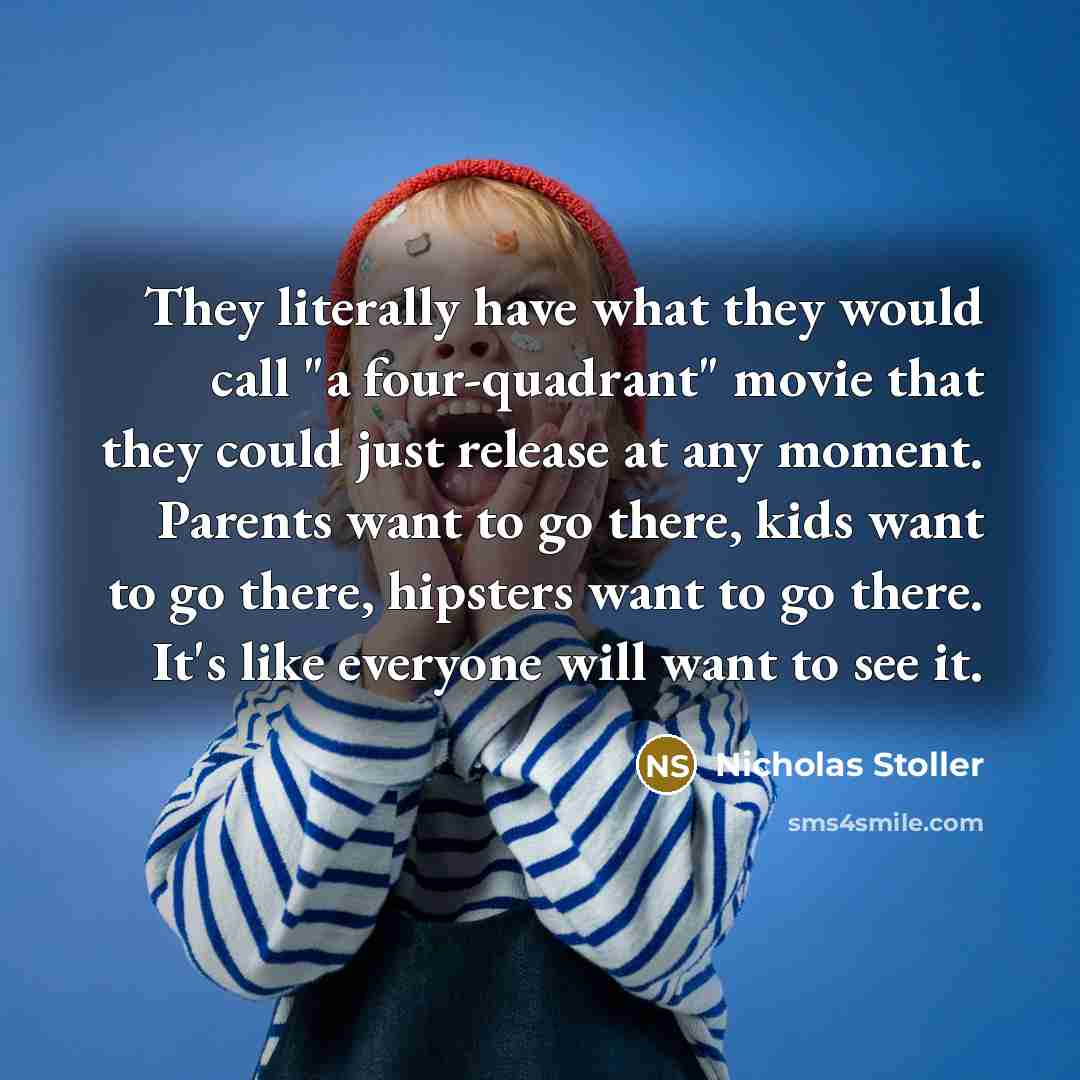 “They literally have what they would call "a four-quadrant" movie that they could just release at any moment. Parents want to go there, kids want to go there, hipsters want to go there. It's like everyone will want to see it.” quote by Nicholas Stoller