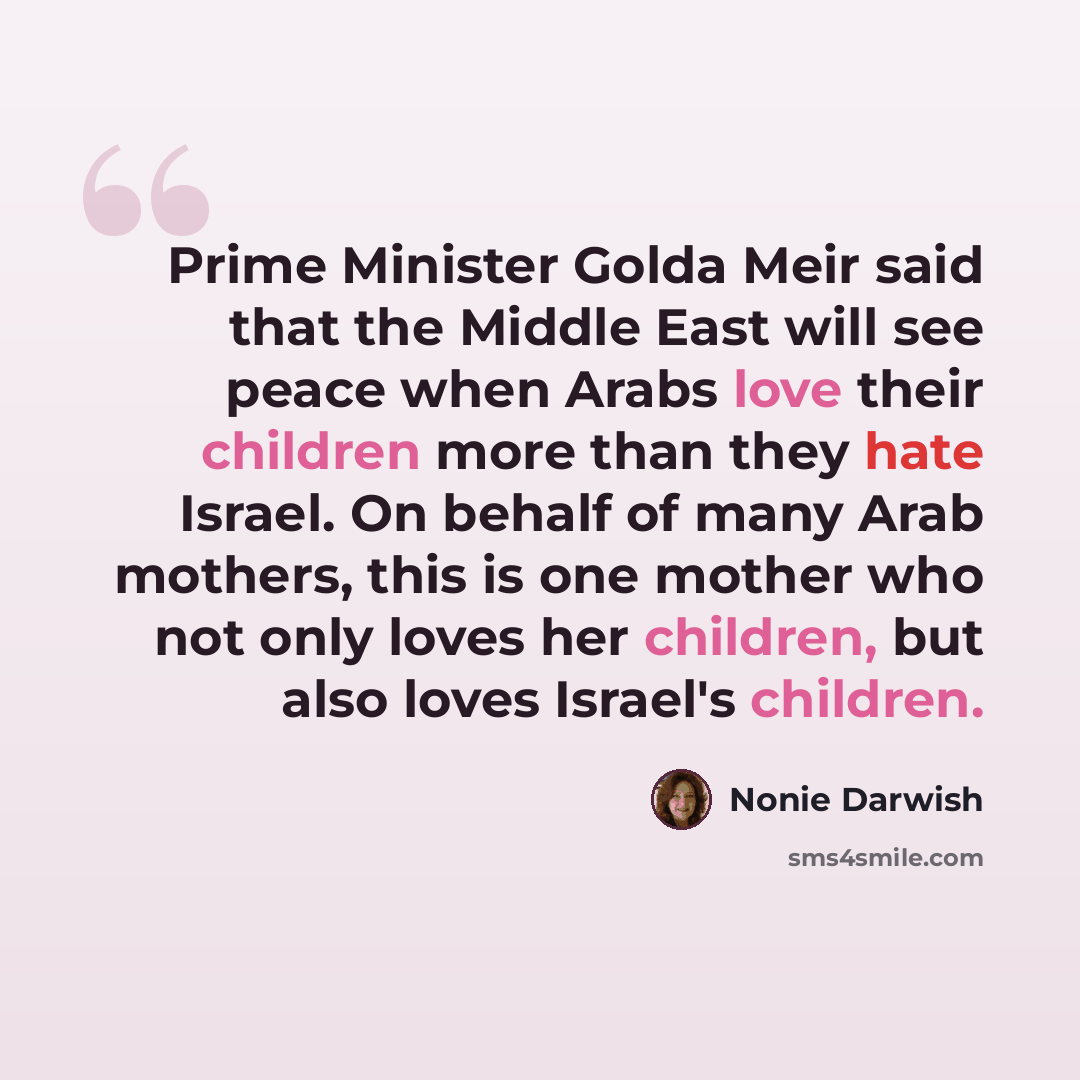 “Prime Minister Golda Meir said that the Middle East will see peace when Arabs love their children more than they hate Israel. On behalf of many Arab mothers, this is one mother who not only loves her children, but also loves Israel's children.” quote by Nonie Darwish