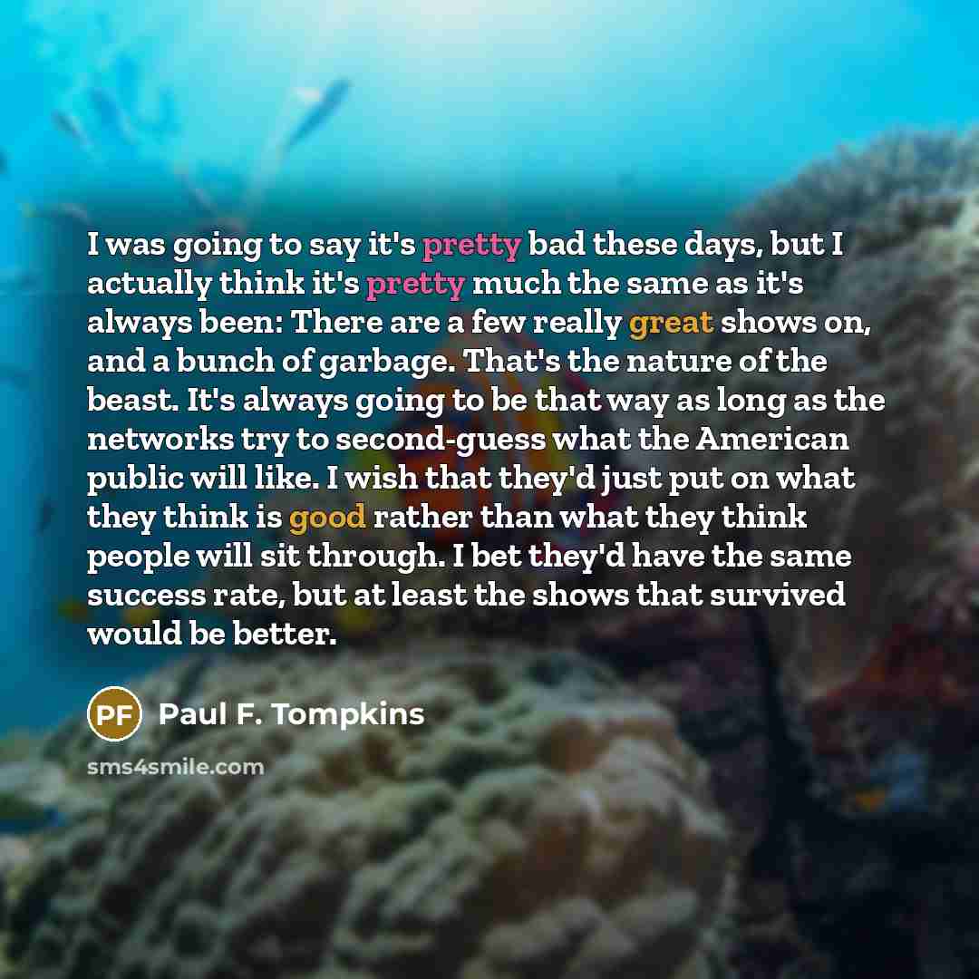 “I was going to say it's pretty bad these days, but I actually think it's pretty much the same as it's always been: There are a few really great shows on, and a bunch of garbage. That's the nature of the beast. It's always going to be that way as long as the networks try to second-guess what the…” quote by Paul F. Tompkins