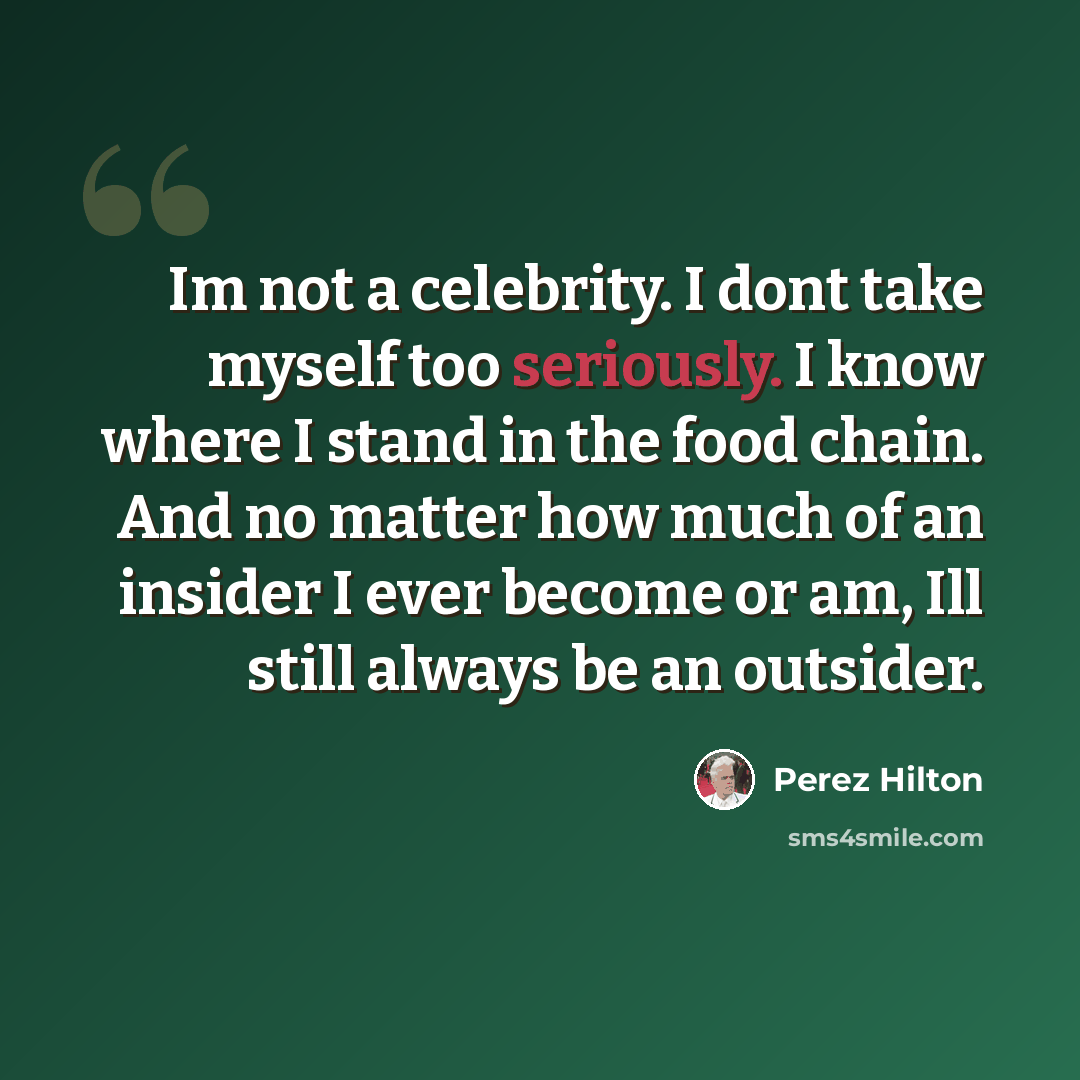 “Im not a celebrity. I dont take myself too seriously. I know where I stand in the food chain. And no matter how much of an insider I ever become or am, Ill still always be an outsider.” quote by Perez Hilton