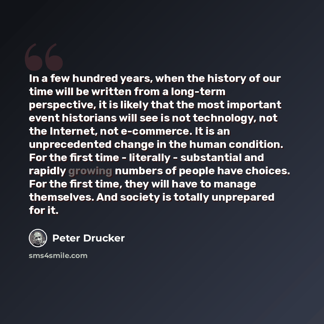“In a few hundred years, when the history of our time will be written from a long-term perspective, it is likely that the most important event historians will see is not technology, not the Internet, not e-commerce. It is an unprecedented change in the human condition. For the first time…” quote by Peter Drucker