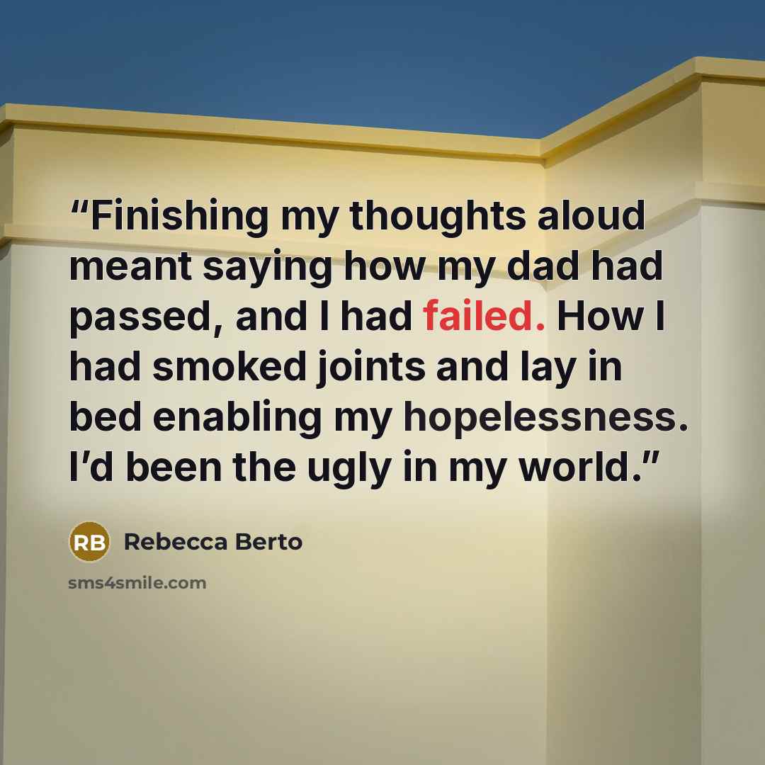 “Finishing my thoughts aloud meant saying how my dad had passed, and I had failed. How I had smoked joints and lay in bed enabling my hopelessness. I’d been the ugly in my world.” quote by Rebecca Berto