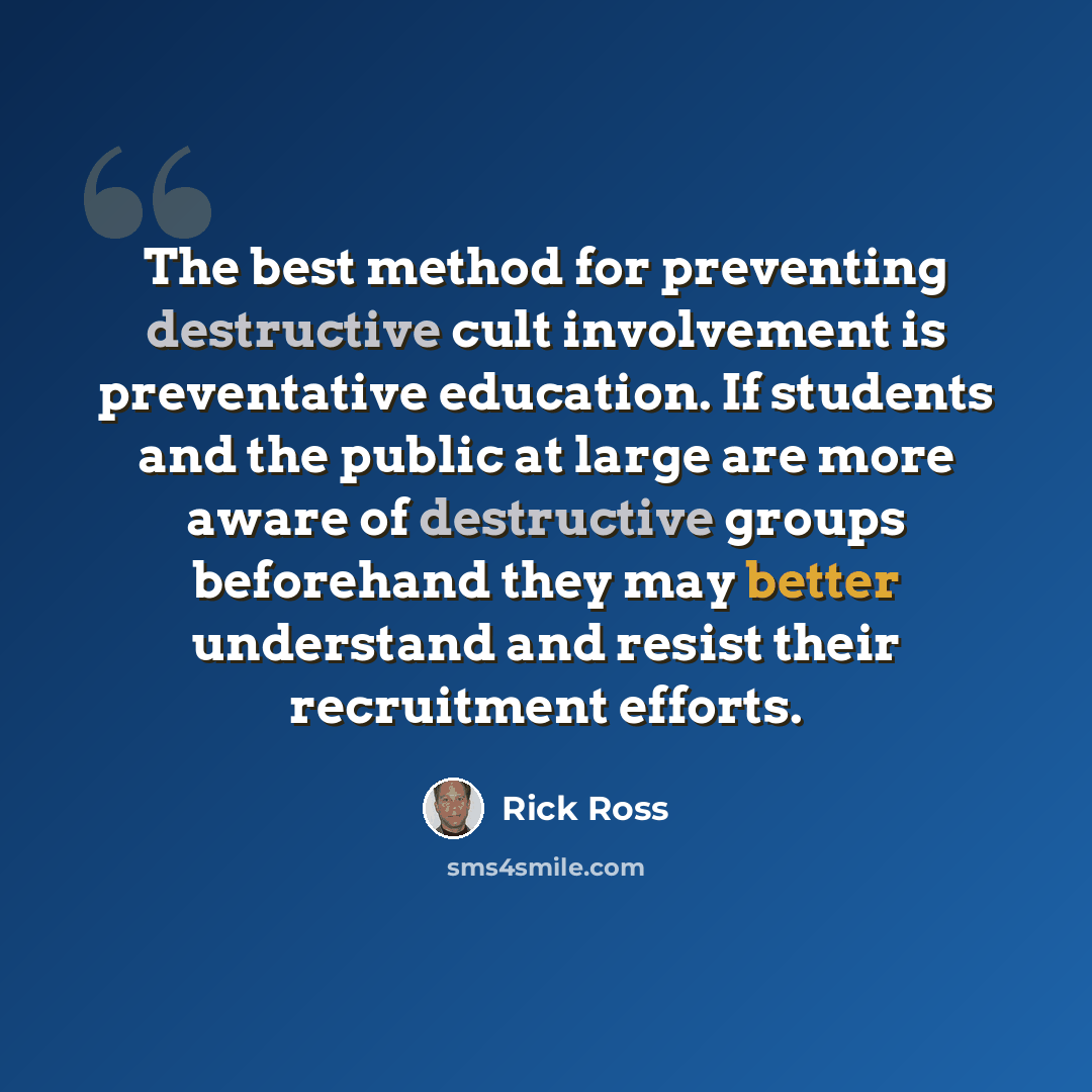 “The best method for preventing destructive cult involvement is preventative education. If students and the public at large are more aware of destructive groups beforehand they may better understand and resist their recruitment efforts.” quote by Rick Ross