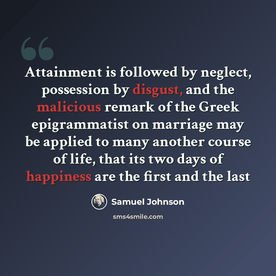 “Attainment is followed by neglect, possession by disgust, and the malicious remark of the Greek epigrammatist on marriage may be applied to many another course of life, that its two days of happiness are the first and the last” quote by Samuel Johnson