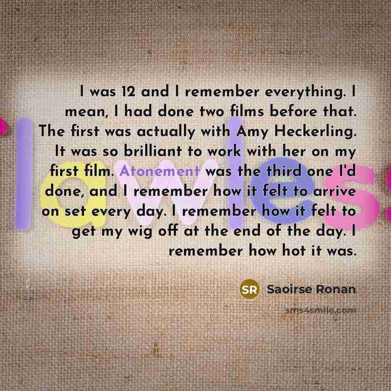 “I was 12 and I remember every­thing. I mean, I had done two films before that. The first was actually with Amy Heckerling. It was so brilliant to work with her on my first film. Atonement was the third one I'd done, and I remember how it felt to arrive on set every day. I remember how it felt to…” quote by Saoirse Ronan