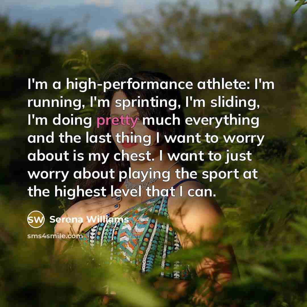 “I'm a high-performance athlete: I'm running, I'm sprinting, I'm sliding, I'm doing pretty much everything and the last thing I want to worry about is my chest. I want to just worry about playing the sport at the highest level that I can.” quote by Serena Williams
