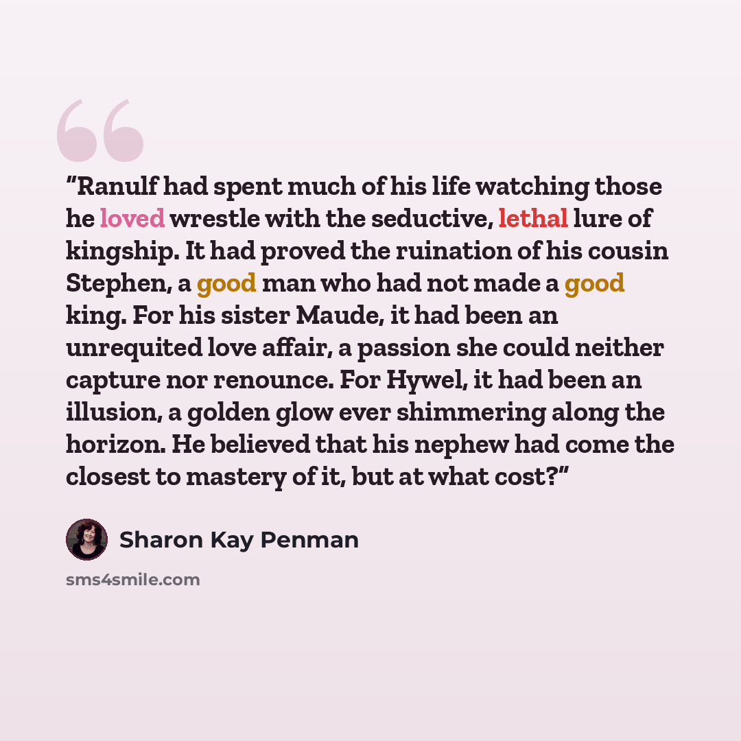 “Ranulf had spent much of his life watching those he loved wrestle with the seductive, lethal lure of kingship. It had proved the ruination of his cousin Stephen, a good man who had not made a good king. For his sister Maude, it had been an unrequited love affair, a passion she could neither…” quote by Sharon Kay Penman